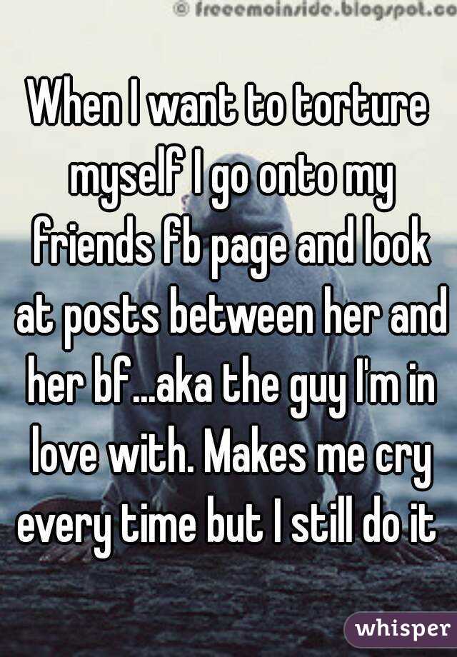 When I want to torture myself I go onto my friends fb page and look at posts between her and her bf...aka the guy I'm in love with. Makes me cry every time but I still do it 
