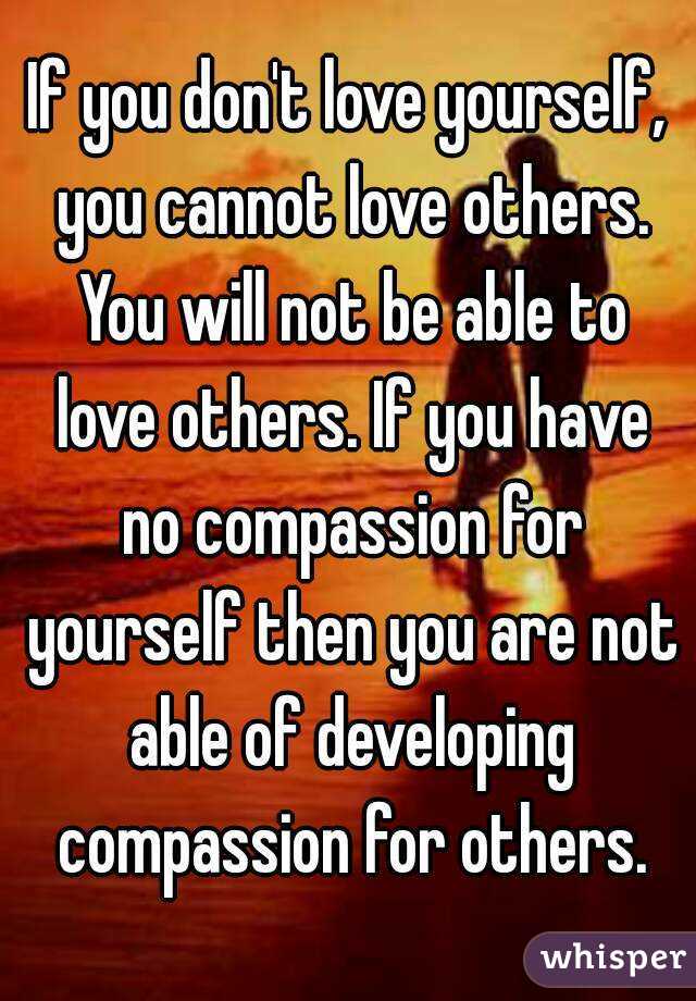 If you don't love yourself, you cannot love others. You will not be able to love others. If you have no compassion for yourself then you are not able of developing compassion for others.
