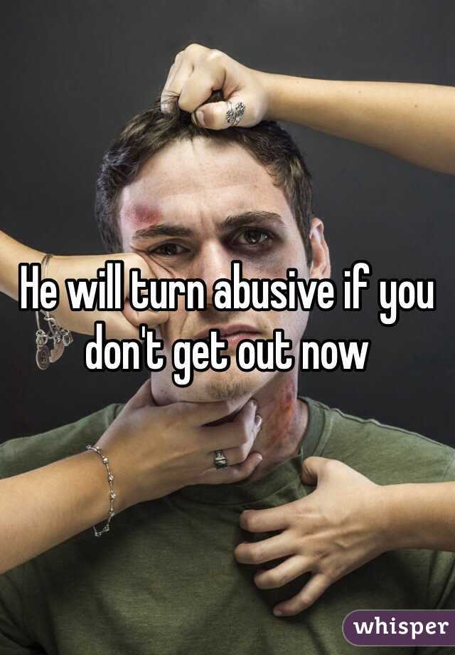 He will turn abusive if you don't get out now 