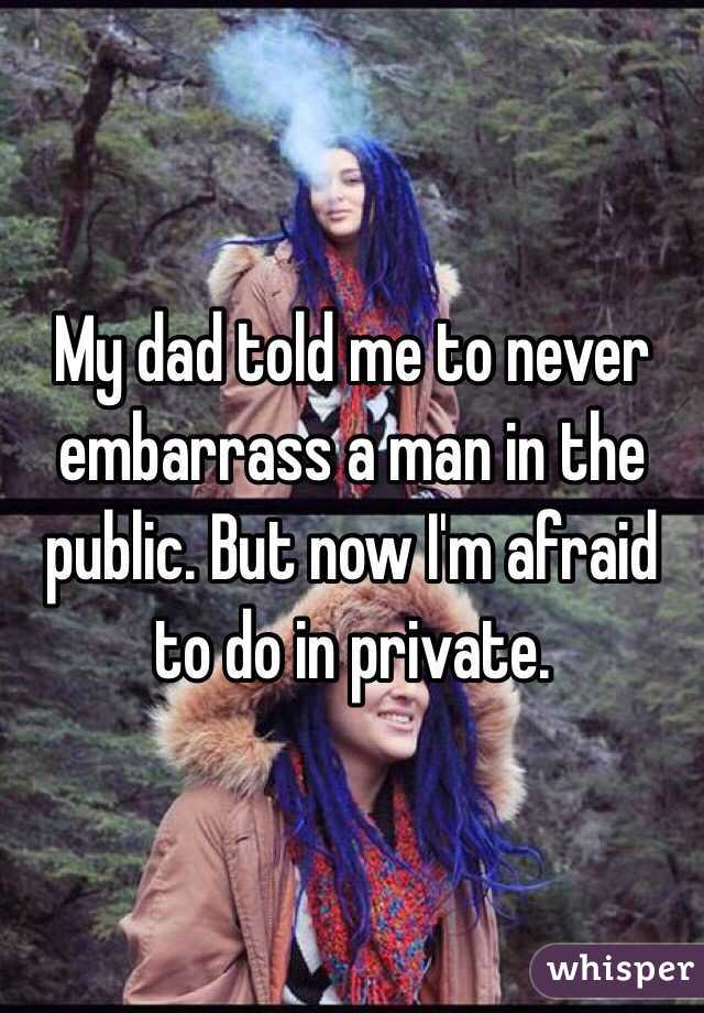 My dad told me to never embarrass a man in the public. But now I'm afraid to do in private.