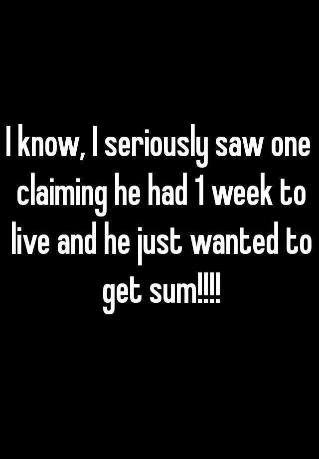 I Know I Seriously Saw One Claiming He Had 1 Week To Live And He Just Wanted To Get Sum