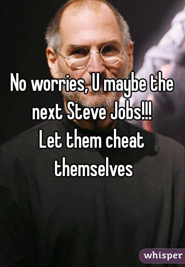 No worries, U maybe the next Steve Jobs!!! 
Let them cheat themselves