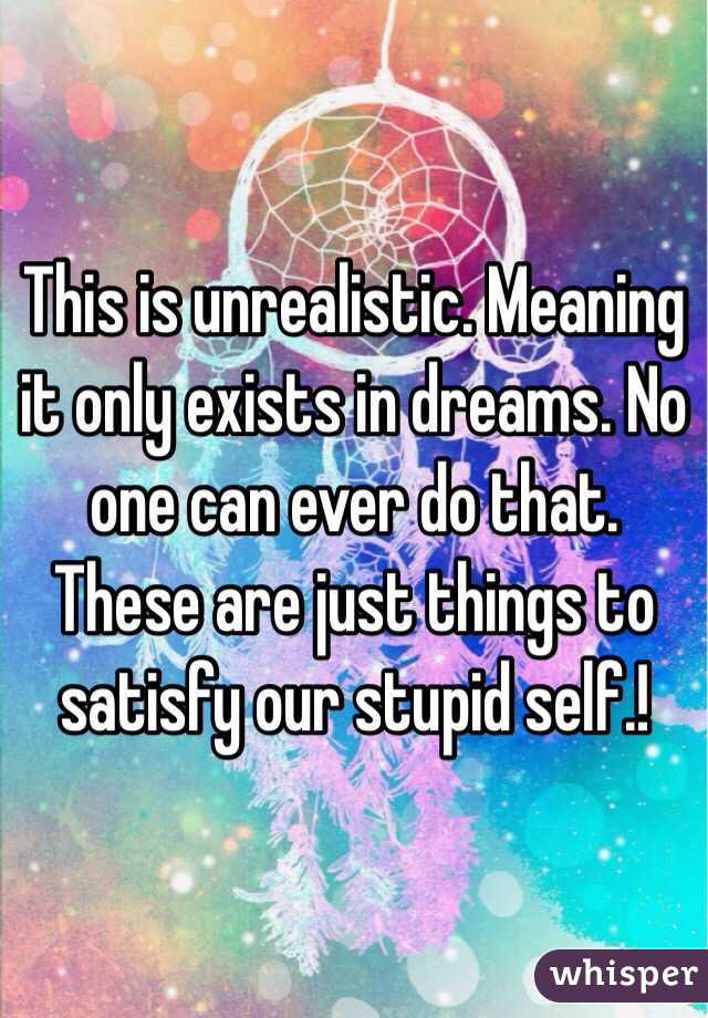 This is unrealistic. Meaning it only exists in dreams. No one can ever do that. These are just things to satisfy our stupid self.! 