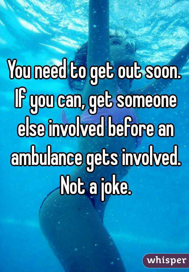 You need to get out soon. If you can, get someone else involved before an ambulance gets involved. Not a joke.