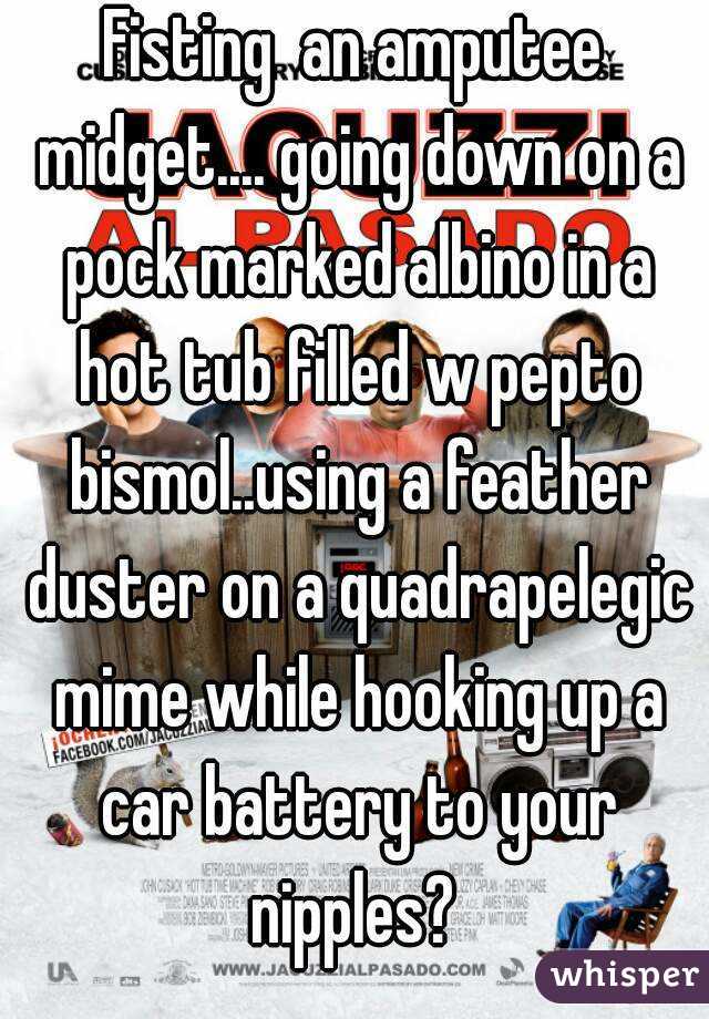 Fisting  an amputee midget.... going down on a pock marked albino in a hot tub filled w pepto bismol..using a feather duster on a quadrapelegic mime while hooking up a car battery to your nipples? 