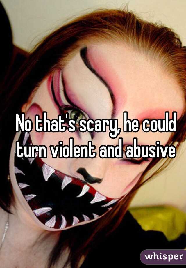 No that's scary, he could turn violent and abusive  