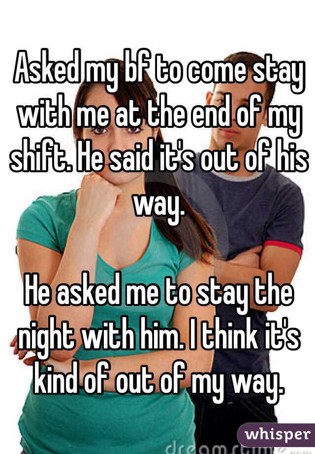 Asked my bf to come stay with me at the end of my shift. He said it's out of his way.

He asked me to stay the night with him. I think it's kind of out of my way.