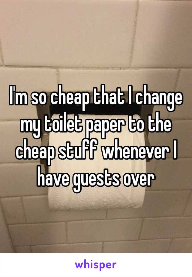 I'm so cheap that I change my toilet paper to the cheap stuff whenever I have guests over