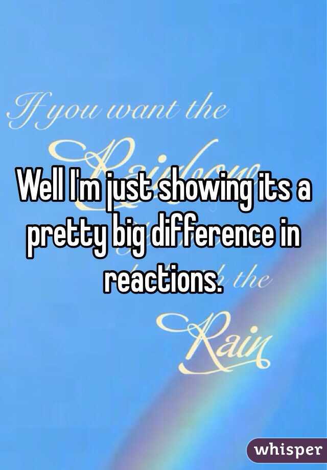 Well I'm just showing its a pretty big difference in reactions. 