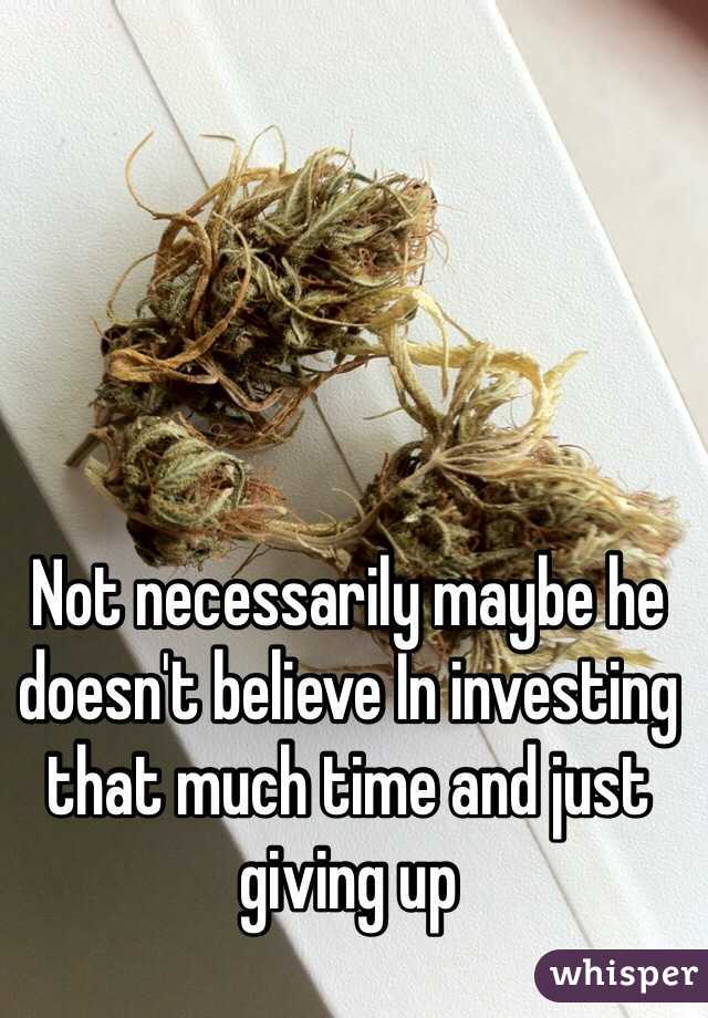 Not necessarily maybe he doesn't believe In investing that much time and just giving up