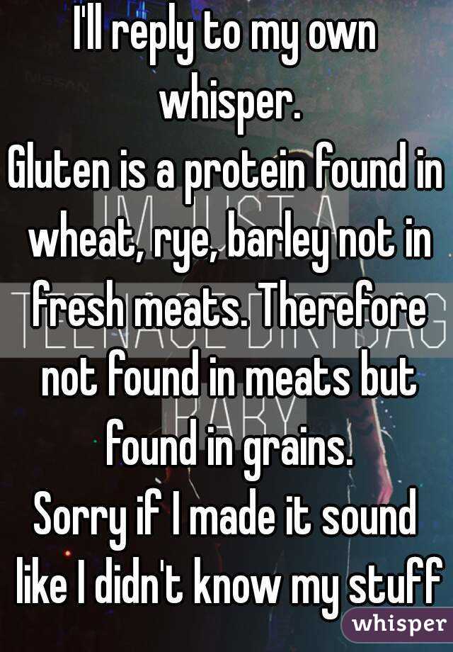 I'll reply to my own whisper.
Gluten is a protein found in wheat, rye, barley not in fresh meats. Therefore not found in meats but found in grains.
Sorry if I made it sound like I didn't know my stuff