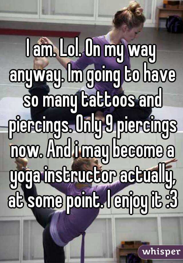 I am. Lol. On my way anyway. Im going to have so many tattoos and piercings. Only 9 piercings now. And i may become a yoga instructor actually, at some point. I enjoy it :3