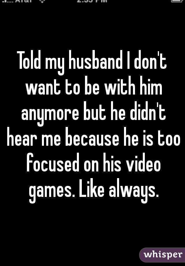 Told my husband I don't want to be with him anymore but he didn't hear me because he is too focused on his video games. Like always.