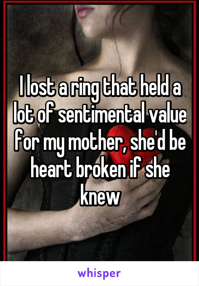I lost a ring that held a lot of sentimental value for my mother, she'd be heart broken if she knew