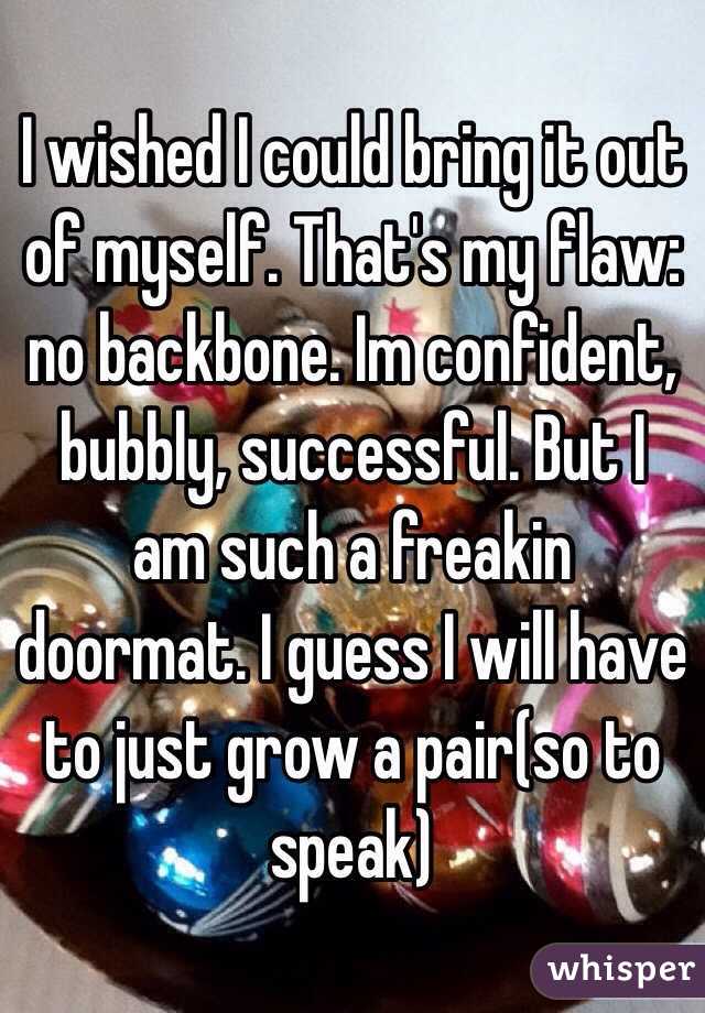 I wished I could bring it out of myself. That's my flaw: no backbone. Im confident, bubbly, successful. But I am such a freakin doormat. I guess I will have to just grow a pair(so to speak)