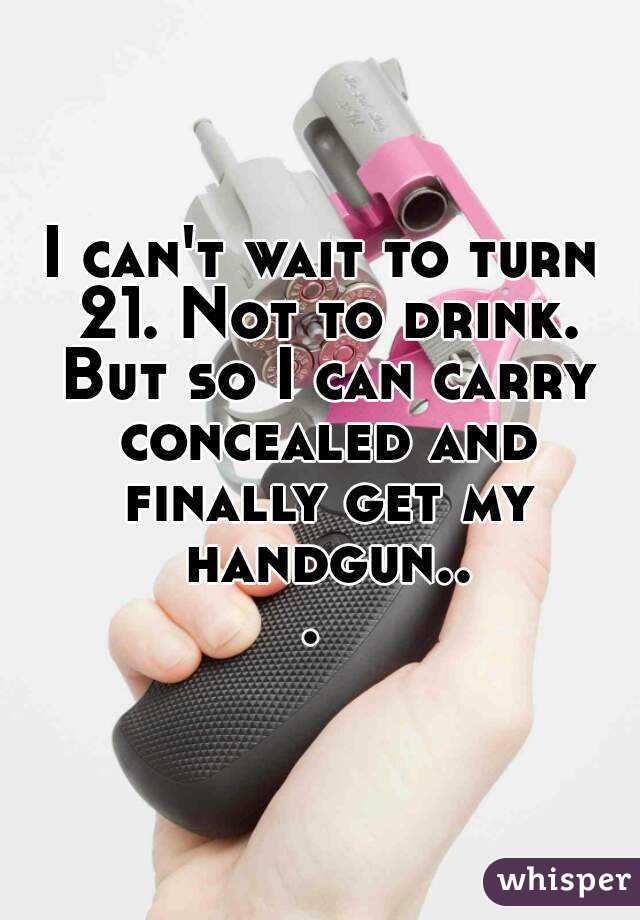 I can't wait to turn 21. Not to drink. But so I can carry concealed and finally get my handgun... 