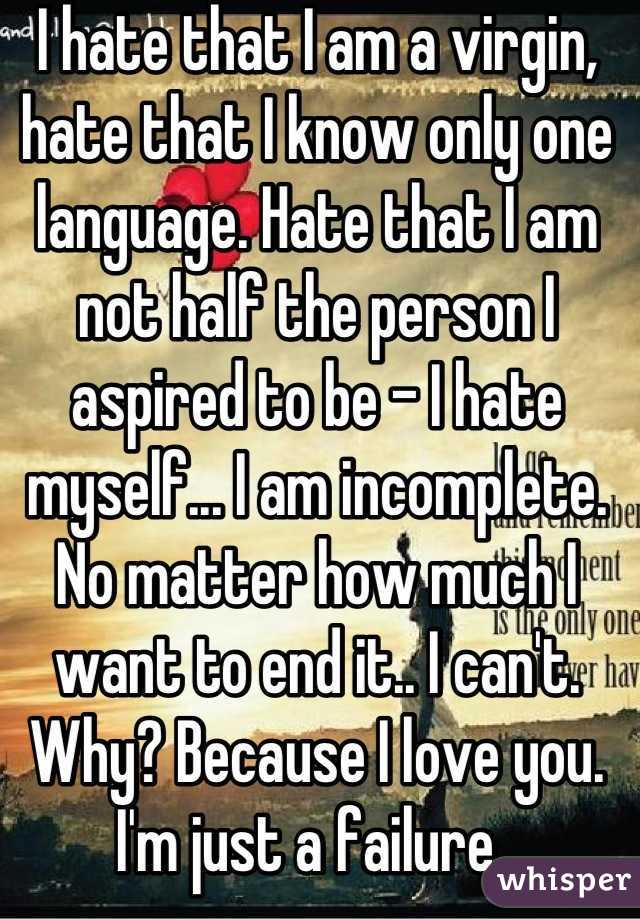 I hate that I am a virgin, hate that I know only one language. Hate that I am not half the person I aspired to be - I hate myself... I am incomplete. No matter how much I want to end it.. I can't. Why? Because I love you. I'm just a failure. 