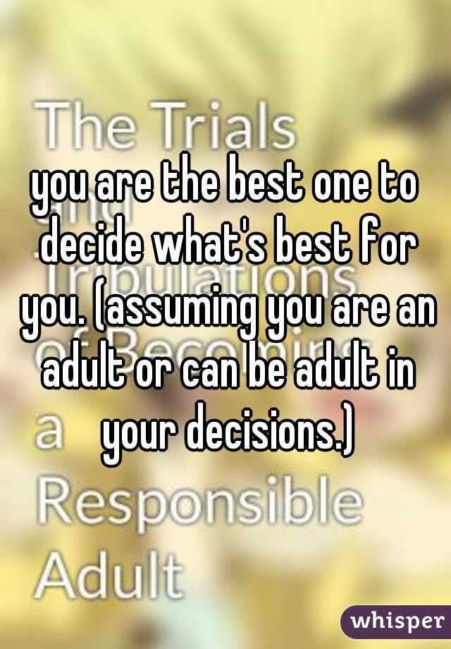 you are the best one to decide what's best for you. (assuming you are an adult or can be adult in your decisions.)