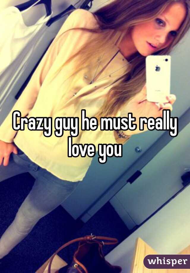 Crazy guy he must really love you 
