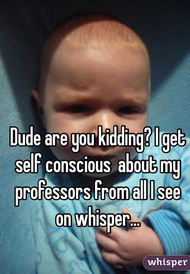 Dude are you kidding? I get self conscious  about my professors from all I see on whisper... 