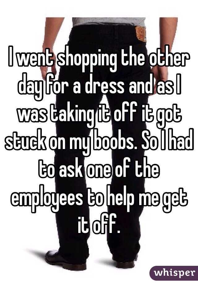 I went shopping the other day for a dress and as I was taking it off it got stuck on my boobs. So I had to ask one of the employees to help me get it off.