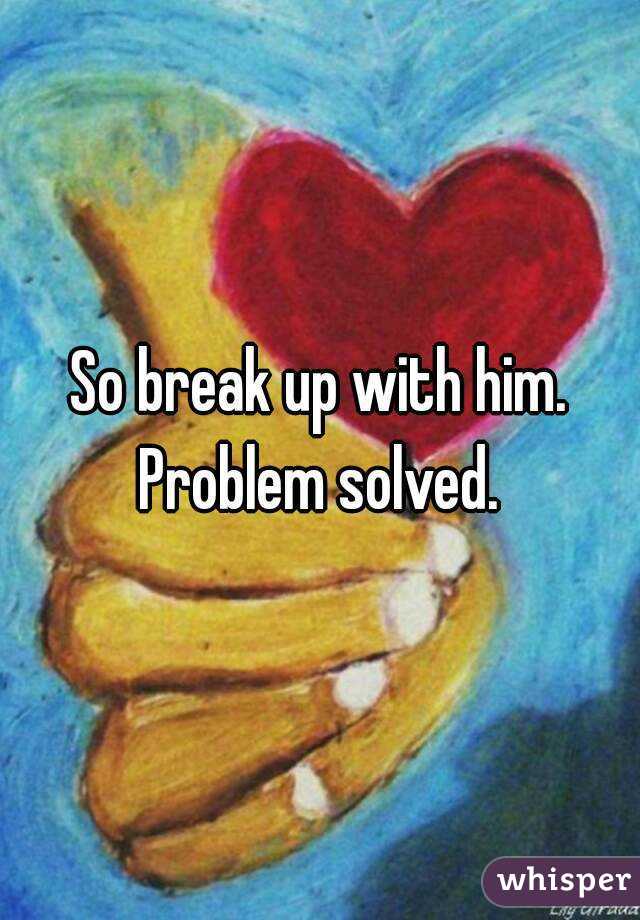 So break up with him. Problem solved. 