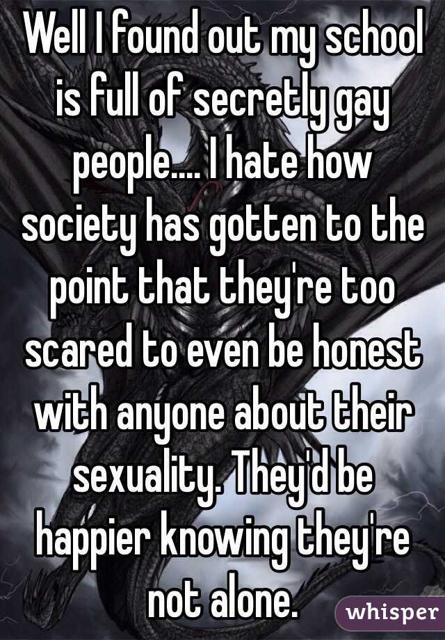 Well I found out my school is full of secretly gay people.... I hate how society has gotten to the point that they're too scared to even be honest with anyone about their sexuality. They'd be happier knowing they're not alone. 