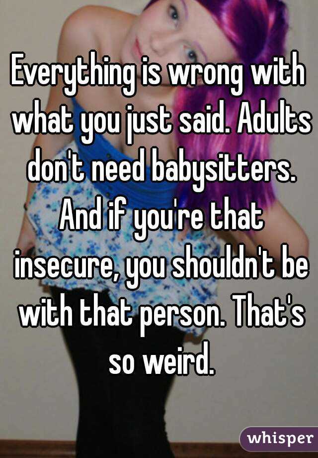 Everything is wrong with what you just said. Adults don't need babysitters. And if you're that insecure, you shouldn't be with that person. That's so weird.