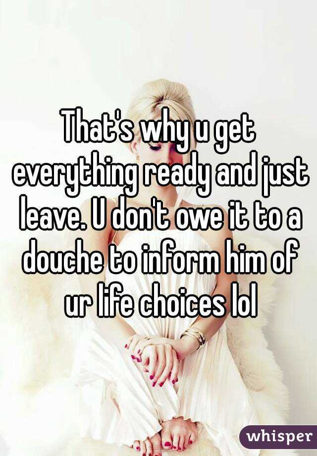 That's why u get everything ready and just leave. U don't owe it to a douche to inform him of ur life choices lol