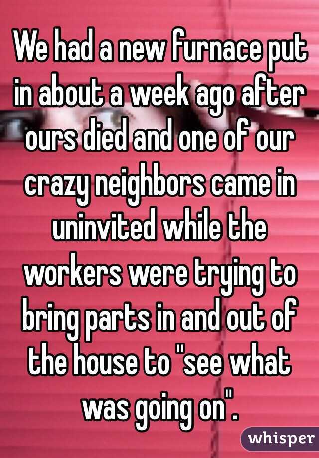 We had a new furnace put in about a week ago after ours died and one of our crazy neighbors came in uninvited while the workers were trying to bring parts in and out of the house to "see what was going on".