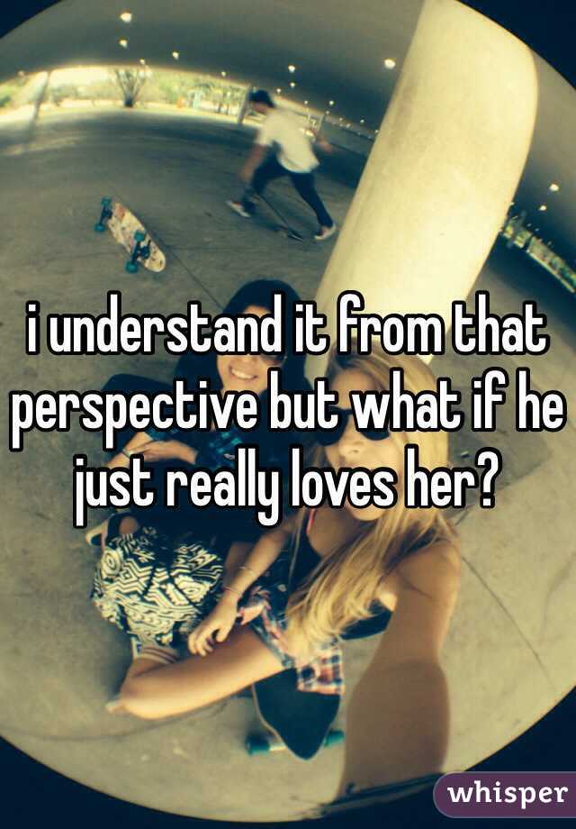 i understand it from that perspective but what if he just really loves her?