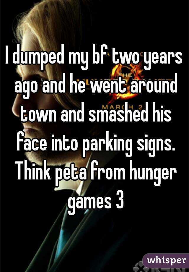 I dumped my bf two years ago and he went around town and smashed his face into parking signs. Think peta from hunger games 3