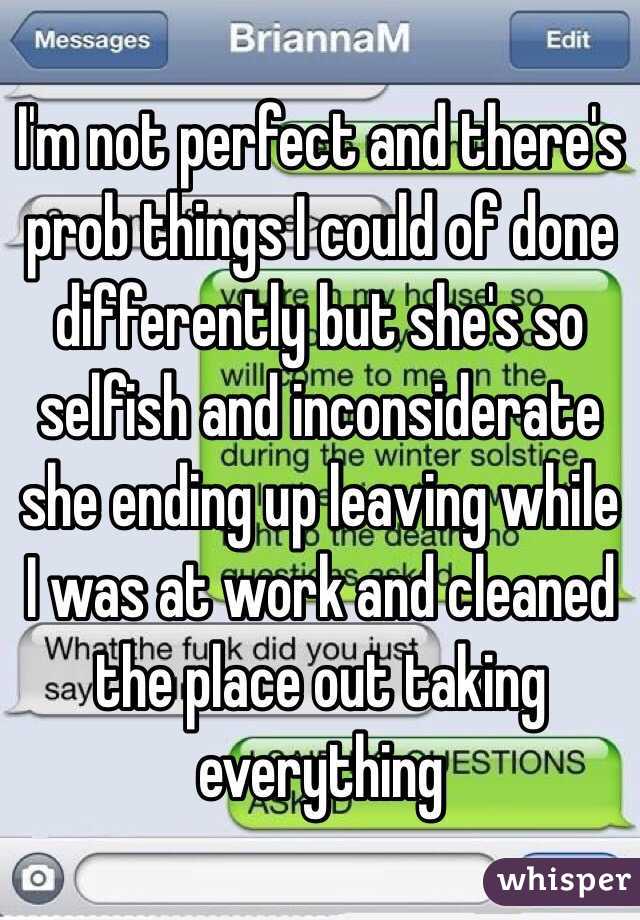 I'm not perfect and there's prob things I could of done differently but she's so selfish and inconsiderate she ending up leaving while I was at work and cleaned the place out taking everything  