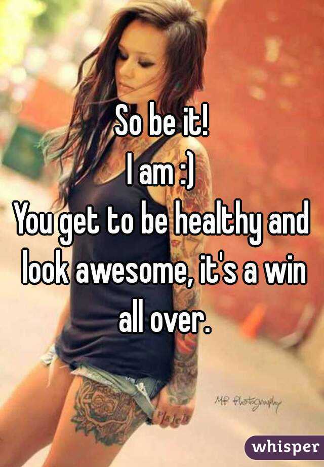 So be it!
I am :)
You get to be healthy and look awesome, it's a win all over.
