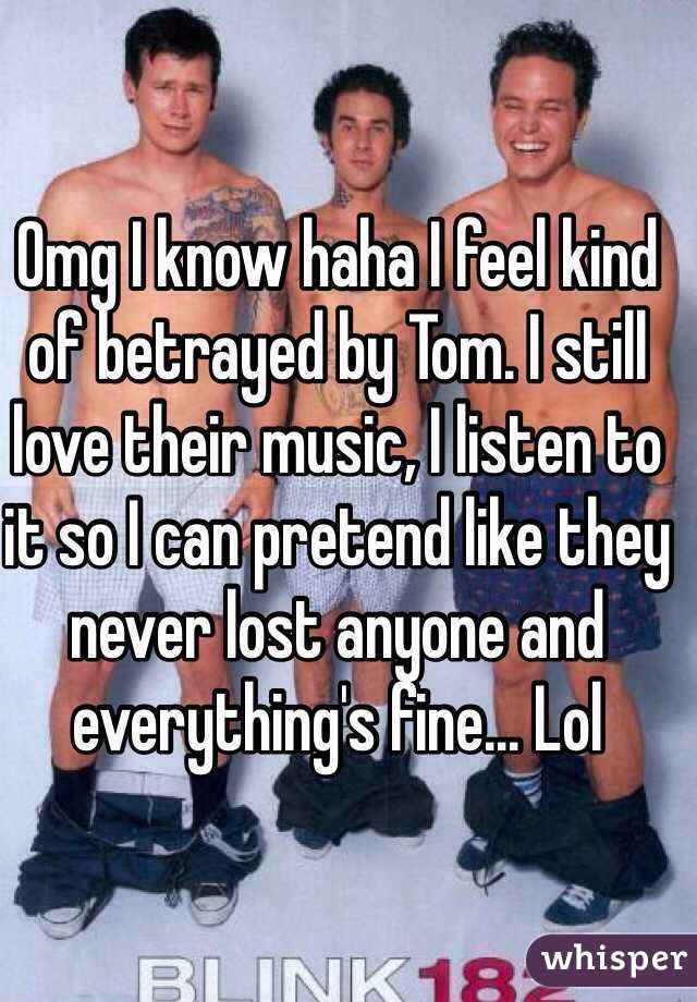 Omg I know haha I feel kind of betrayed by Tom. I still love their music, I listen to it so I can pretend like they never lost anyone and everything's fine... Lol