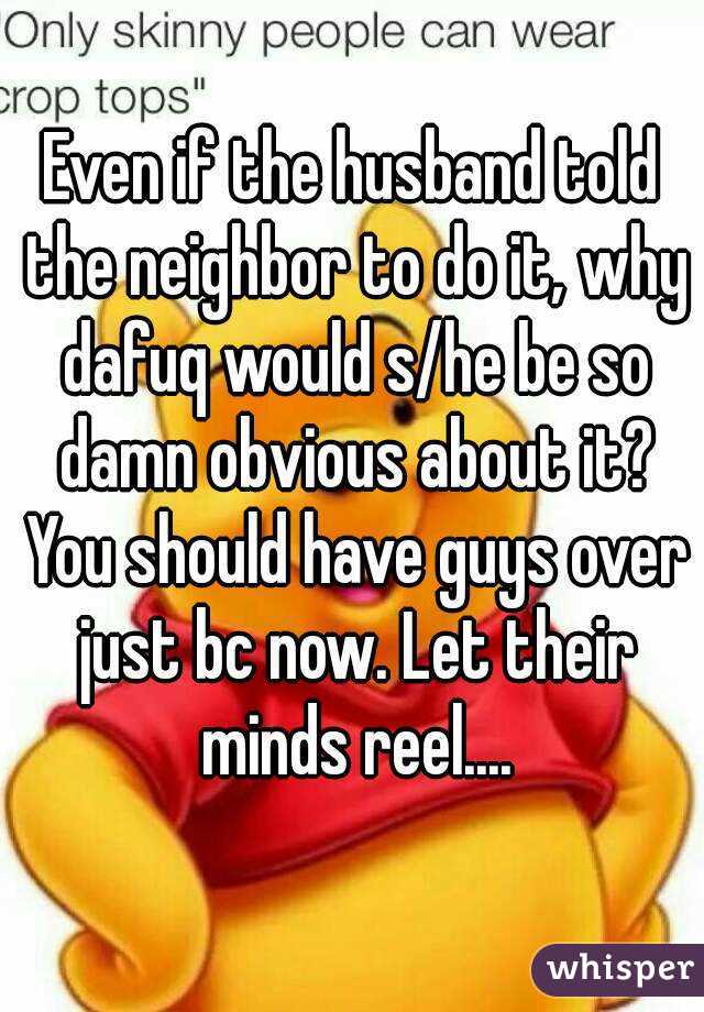 Even if the husband told the neighbor to do it, why dafuq would s/he be so damn obvious about it? You should have guys over just bc now. Let their minds reel....