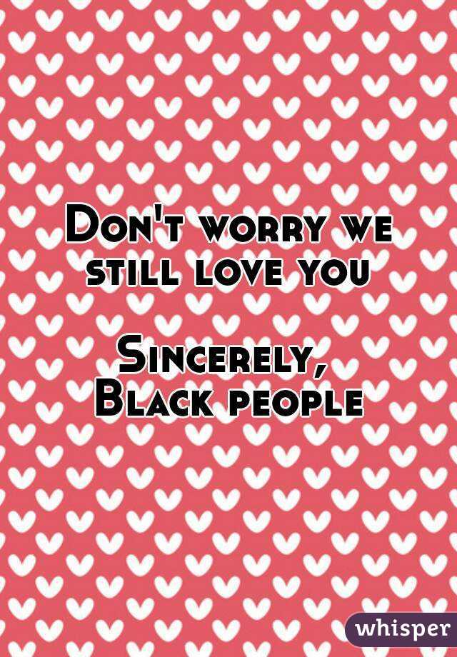 Don't worry we still love you 

Sincerely, 
Black people