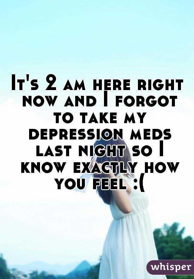 It's 2 am here right now and I forgot to take my depression meds last night so I know exactly how you feel :(