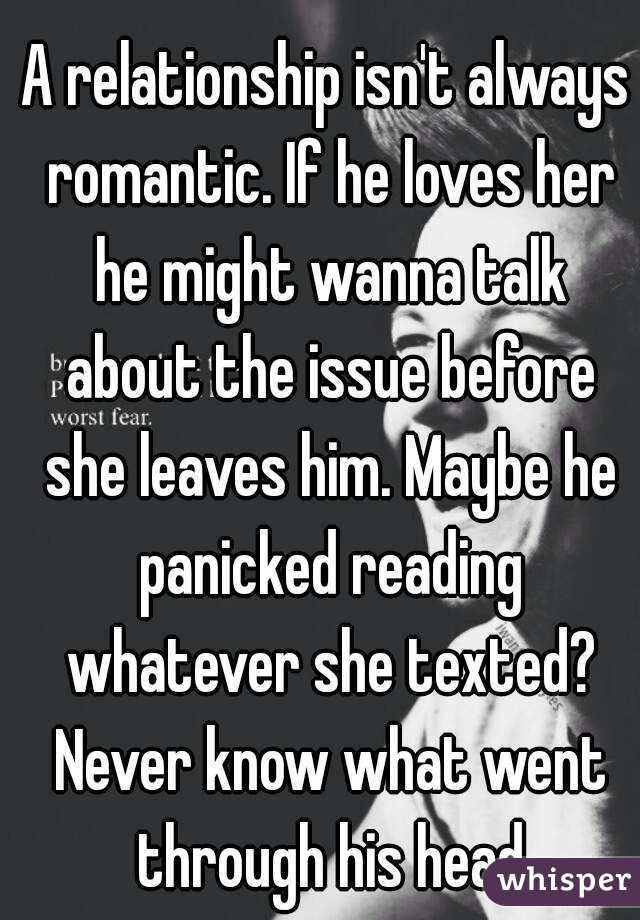 A relationship isn't always romantic. If he loves her he might wanna talk about the issue before she leaves him. Maybe he panicked reading whatever she texted? Never know what went through his head