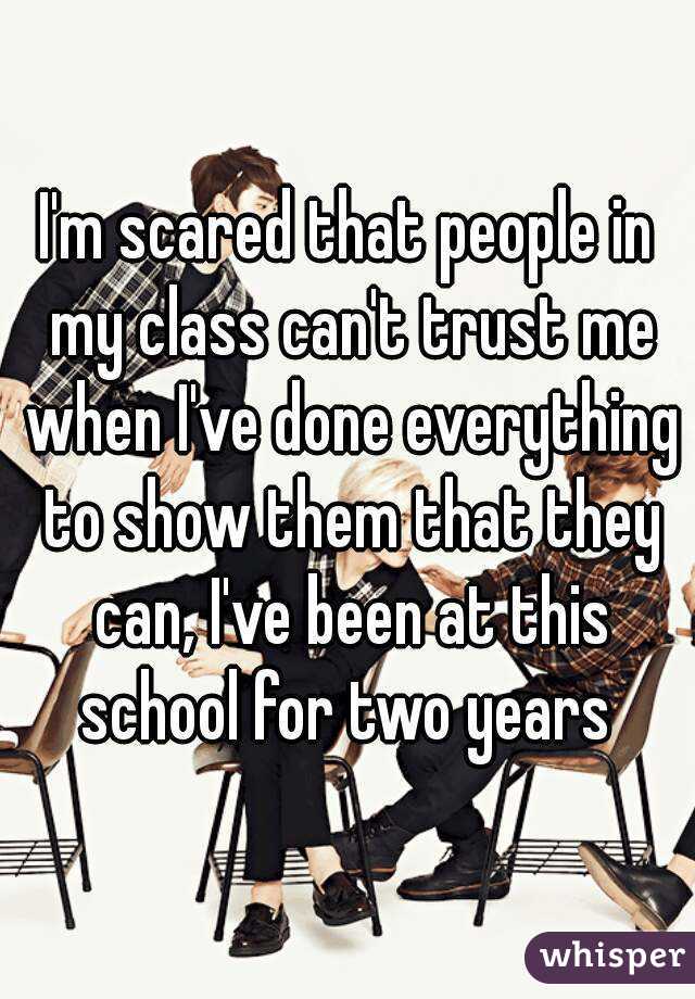 I'm scared that people in my class can't trust me when I've done everything to show them that they can, I've been at this school for two years 