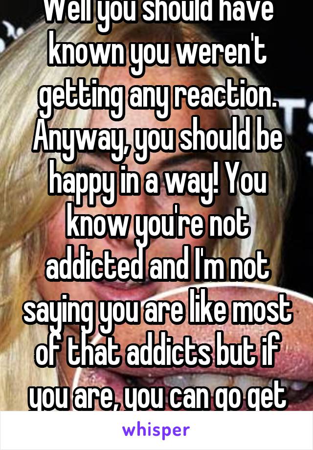 Well you should have known you weren't getting any reaction. Anyway, you should be happy in a way! You know you're not addicted and I'm not saying you are like most of that addicts but if you are, you can go get a proper job...// 