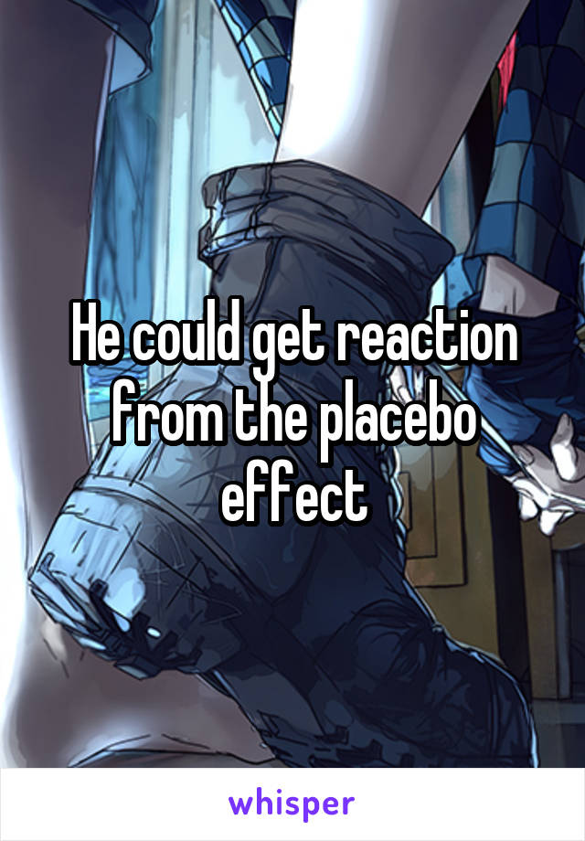 He could get reaction from the placebo effect