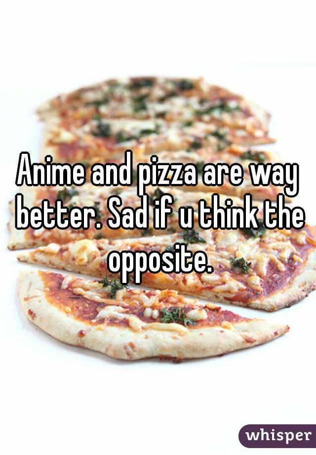 Anime and pizza are way better. Sad if u think the opposite.