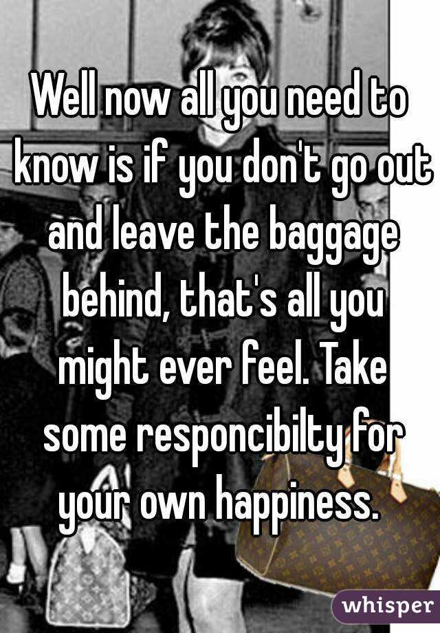 Well now all you need to know is if you don't go out and leave the baggage behind, that's all you might ever feel. Take some responcibilty for your own happiness. 