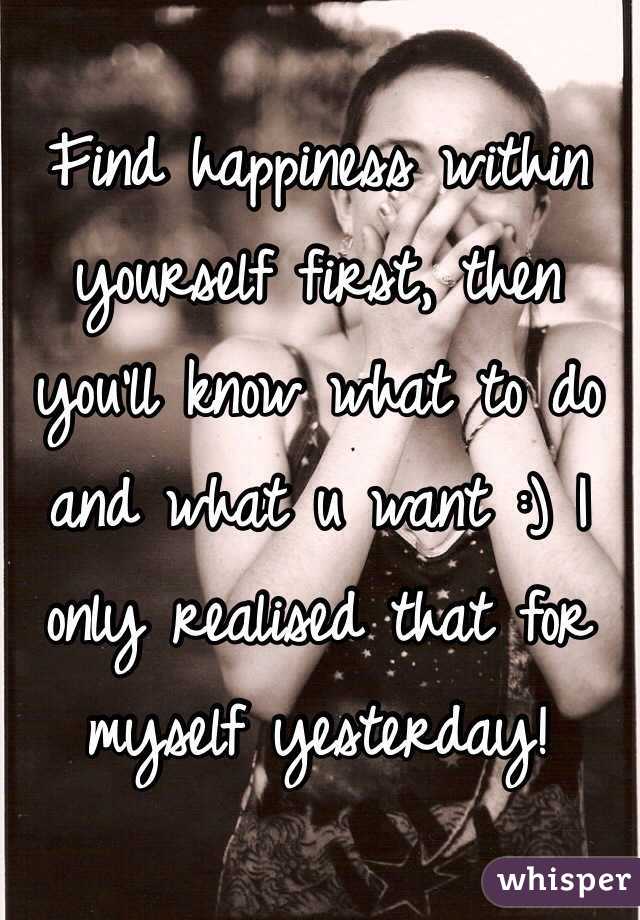 Find happiness within yourself first, then you'll know what to do and what u want :) I only realised that for myself yesterday!