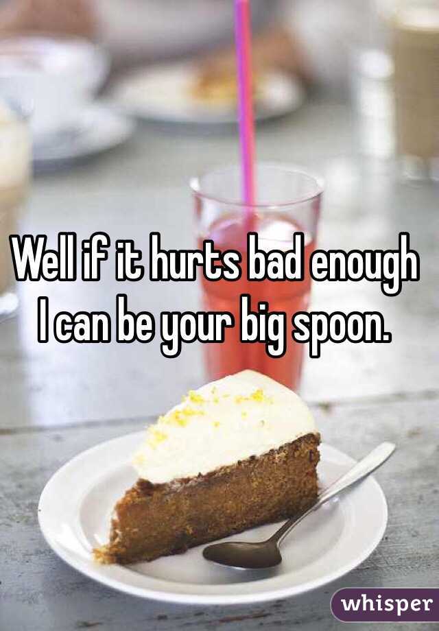 Well if it hurts bad enough I can be your big spoon. 