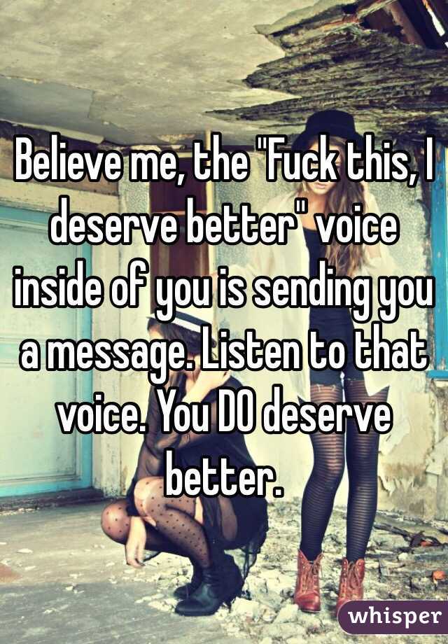 Believe me, the "Fuck this, I deserve better" voice inside of you is sending you a message. Listen to that voice. You DO deserve better.