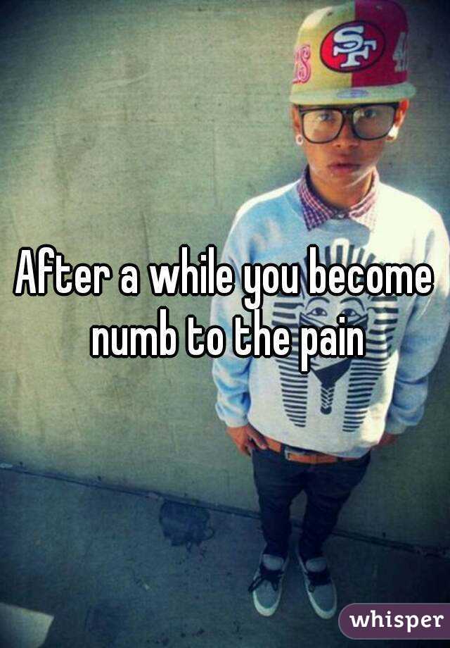 After a while you become numb to the pain