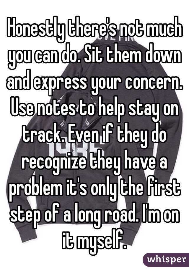 Honestly there's not much you can do. Sit them down and express your concern. Use notes to help stay on track. Even if they do recognize they have a problem it's only the first step of a long road. I'm on it myself. 