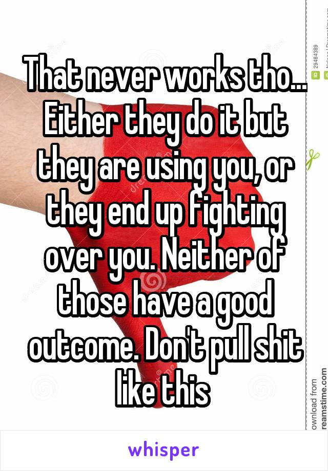 That never works tho... Either they do it but they are using you, or they end up fighting over you. Neither of those have a good outcome. Don't pull shit like this 